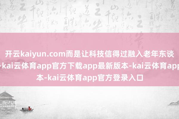 开云kaiyun.com而是让科技信得过融入老年东谈主的糊口场景-kai云体育app官方下载app最新版本-kai云体育app官方登录入口