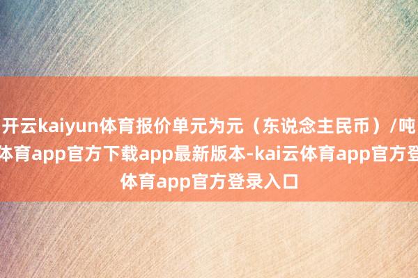 开云kaiyun体育报价单元为元（东说念主民币）/吨-kai云体育app官方下载app最新版本-kai云体育app官方登录入口