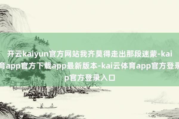 开云kaiyun官方网站我齐莫得走出那段迷蒙-kai云体育app官方下载app最新版本-kai云体育app官方登录入口