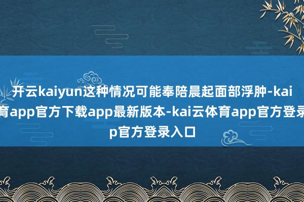 开云kaiyun这种情况可能奉陪晨起面部浮肿-kai云体育app官方下载app最新版本-kai云体育app官方登录入口