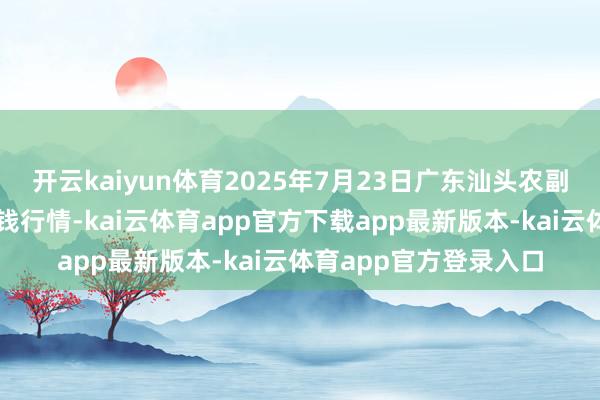 开云kaiyun体育2025年7月23日广东汕头农副居品批发中心商场价钱行情-kai云体育app官方下载app最新版本-kai云体育app官方登录入口