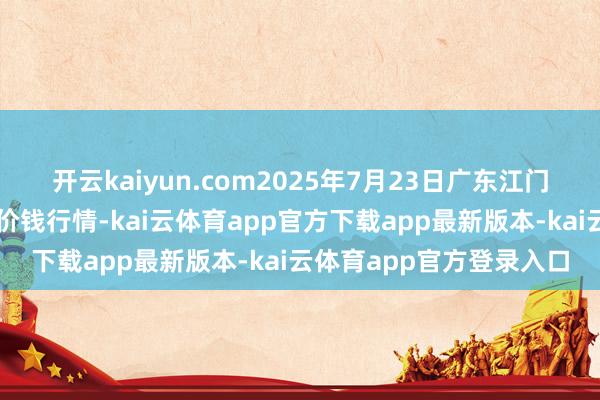 开云kaiyun.com2025年7月23日广东江门水产冻品副食批发市集价钱行情-kai云体育app官方下载app最新版本-kai云体育app官方登录入口