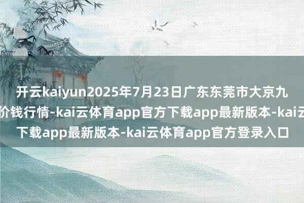 开云kaiyun2025年7月23日广东东莞市大京九农副居品中心批发市集价钱行情-kai云体育app官方下载app最新版本-kai云体育app官方登录入口