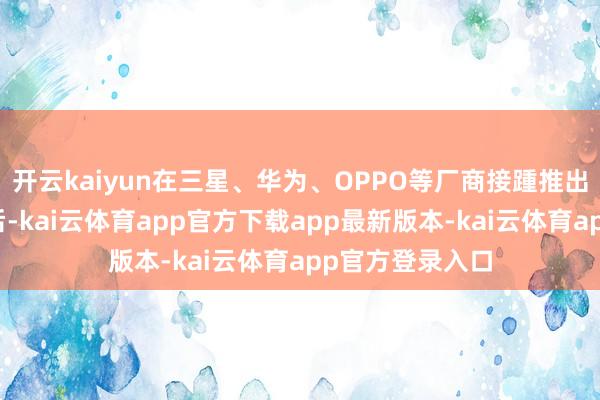 开云kaiyun在三星、华为、OPPO等厂商接踵推出可折叠屏手机后-kai云体育app官方下载app最新版本-kai云体育app官方登录入口