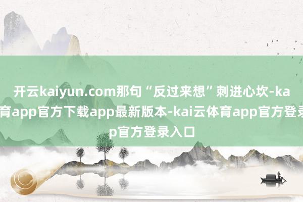 开云kaiyun.com那句“反过来想”刺进心坎-kai云体育app官方下载app最新版本-kai云体育app官方登录入口