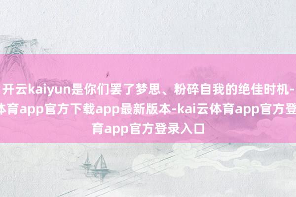 开云kaiyun是你们罢了梦思、粉碎自我的绝佳时机-kai云体育app官方下载app最新版本-kai云体育app官方登录入口