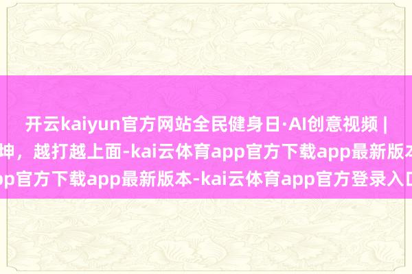 开云kaiyun官方网站全民健身日·AI创意视频 | 八段锦每一式皆藏匿乾坤，越打越上面-kai云体育app官方下载app最新版本-kai云体育app官方登录入口