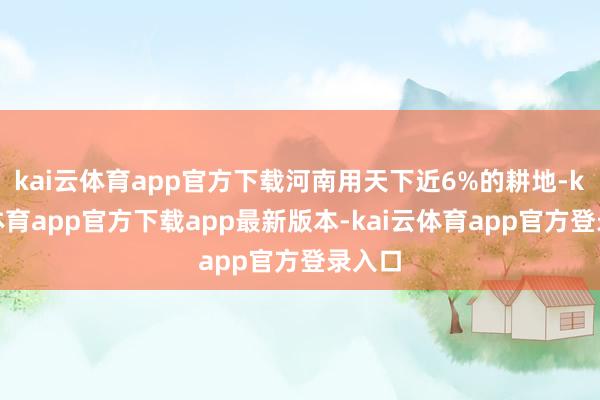 kai云体育app官方下载河南用天下近6%的耕地-kai云体育app官方下载app最新版本-kai云体育app官方登录入口