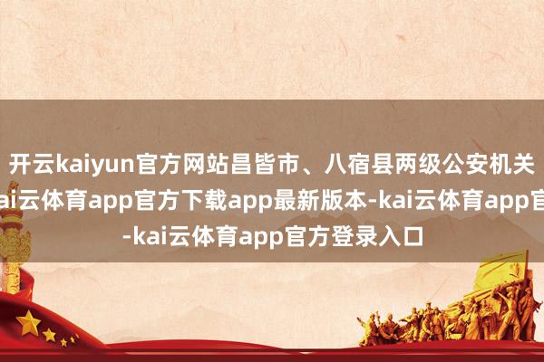 开云kaiyun官方网站昌皆市、八宿县两级公安机关高度深爱-kai云体育app官方下载app最新版本-kai云体育app官方登录入口