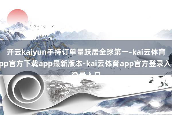 开云kaiyun手持订单量跃居全球第一-kai云体育app官方下载app最新版本-kai云体育app官方登录入口
