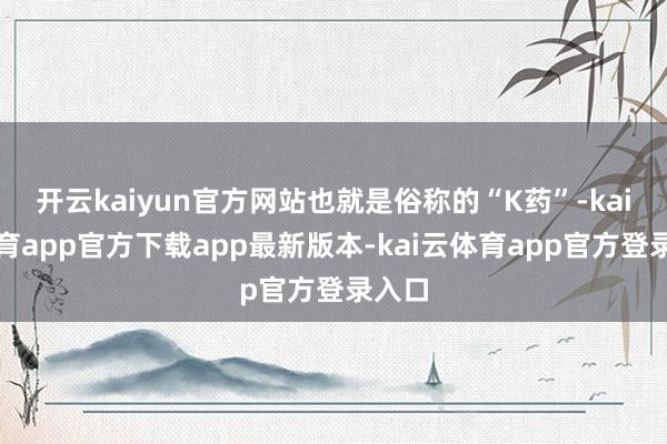 开云kaiyun官方网站也就是俗称的“K药”-kai云体育app官方下载app最新版本-kai云体育app官方登录入口