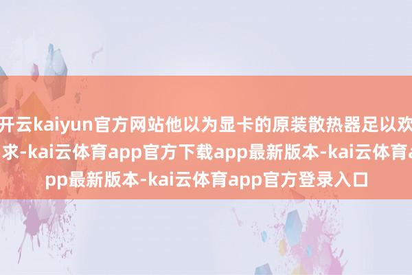 开云kaiyun官方网站他以为显卡的原装散热器足以欢快 GPU 的散热需求-kai云体育app官方下载app最新版本-kai云体育app官方登录入口
