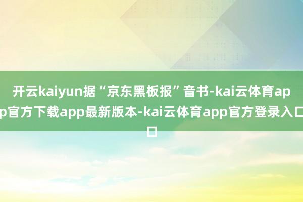 开云kaiyun据“京东黑板报”音书-kai云体育app官方下载app最新版本-kai云体育app官方登录入口