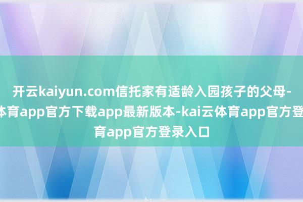 开云kaiyun.com信托家有适龄入园孩子的父母-kai云体育app官方下载app最新版本-kai云体育app官方登录入口