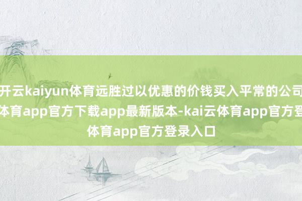 开云kaiyun体育远胜过以优惠的价钱买入平常的公司-kai云体育app官方下载app最新版本-kai云体育app官方登录入口