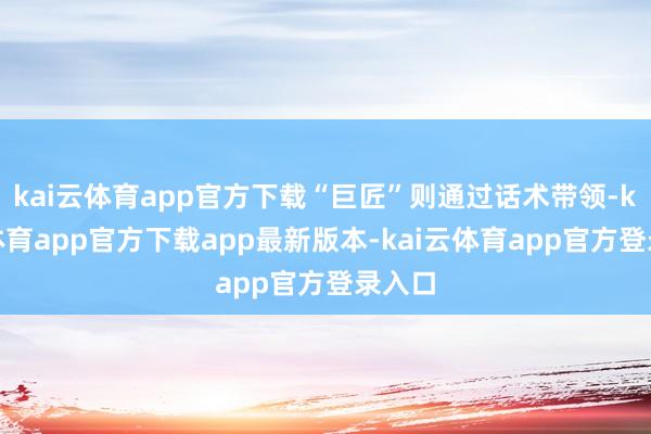 kai云体育app官方下载“巨匠”则通过话术带领-kai云体育app官方下载app最新版本-kai云体育app官方登录入口