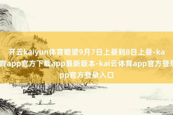 开云kaiyun体育瞻望9月7日上昼到8日上昼-kai云体育app官方下载app最新版本-kai云体育app官方登录入口