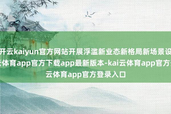 开云kaiyun官方网站开展浮滥新业态新格局新场景设备-kai云体育app官方下载app最新版本-kai云体育app官方登录入口