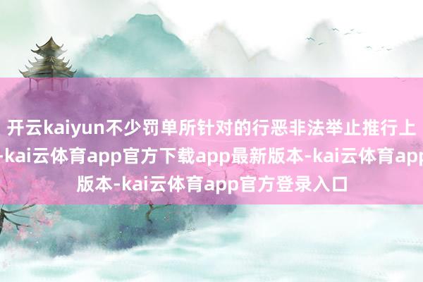 开云kaiyun不少罚单所针对的行恶非法举止推行上并非新近发生-kai云体育app官方下载app最新版本-kai云体育app官方登录入口
