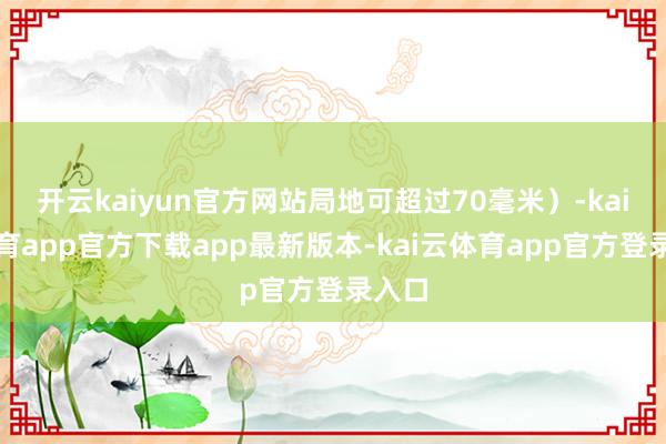 开云kaiyun官方网站局地可超过70毫米）-kai云体育app官方下载app最新版本-kai云体育app官方登录入口