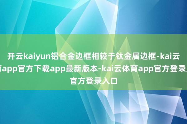 开云kaiyun铝合金边框相较于钛金属边框-kai云体育app官方下载app最新版本-kai云体育app官方登录入口