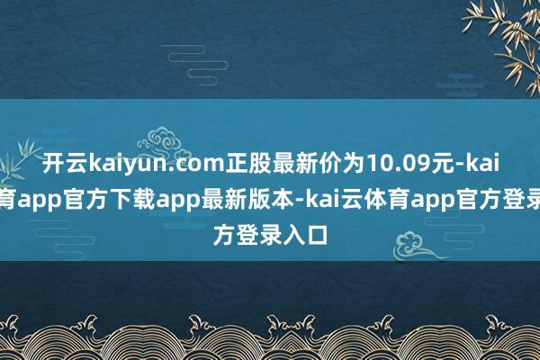 开云kaiyun.com正股最新价为10.09元-kai云体育app官方下载app最新版本-kai云体育app官方登录入口