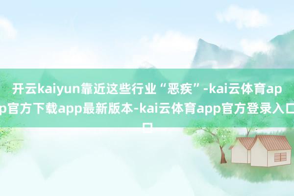 开云kaiyun靠近这些行业“恶疾”-kai云体育app官方下载app最新版本-kai云体育app官方登录入口