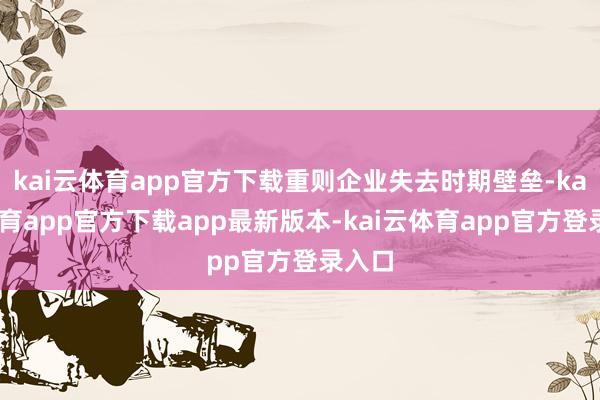 kai云体育app官方下载重则企业失去时期壁垒-kai云体育app官方下载app最新版本-kai云体育app官方登录入口