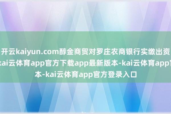 开云kaiyun.com醇金商贸对罗庄农商银行实缴出资678.5万元-kai云体育app官方下载app最新版本-kai云体育app官方登录入口