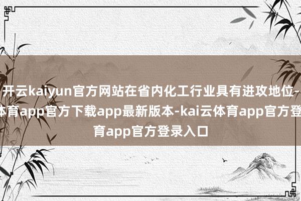 开云kaiyun官方网站在省内化工行业具有进攻地位-kai云体育app官方下载app最新版本-kai云体育app官方登录入口