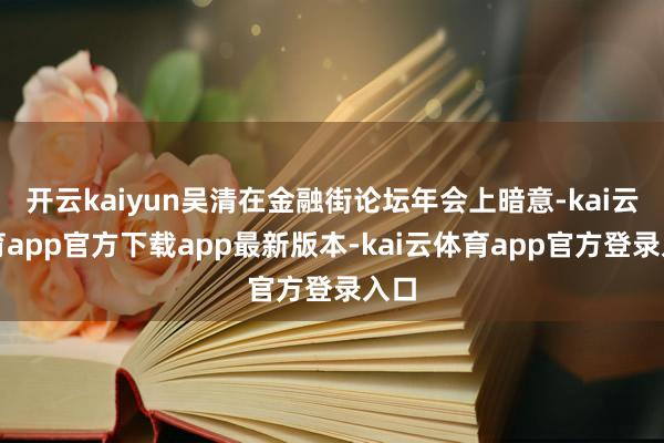 开云kaiyun吴清在金融街论坛年会上暗意-kai云体育app官方下载app最新版本-kai云体育app官方登录入口