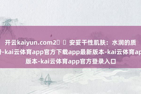 开云kaiyun.com2️⃣安妥干性肌肤:水润的质量如奶油般顺滑-kai云体育app官方下载app最新版本-kai云体育app官方登录入口