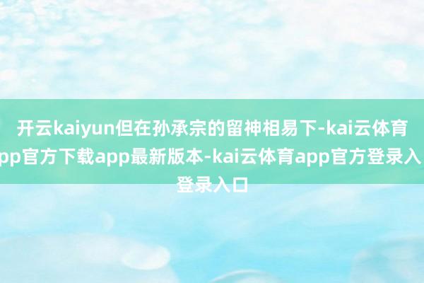 开云kaiyun但在孙承宗的留神相易下-kai云体育app官方下载app最新版本-kai云体育app官方登录入口