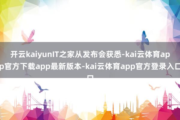 开云kaiyunIT之家从发布会获悉-kai云体育app官方下载app最新版本-kai云体育app官方登录入口