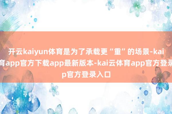 开云kaiyun体育是为了承载更“重”的场景-kai云体育app官方下载app最新版本-kai云体育app官方登录入口