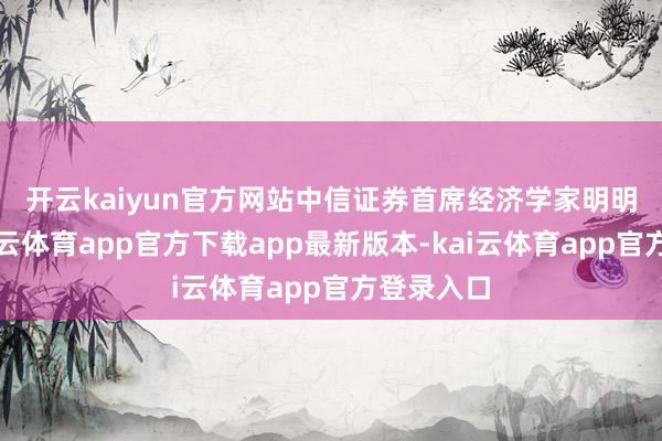 开云kaiyun官方网站　　中信证券首席经济学家明明以为-kai云体育app官方下载app最新版本-kai云体育app官方登录入口