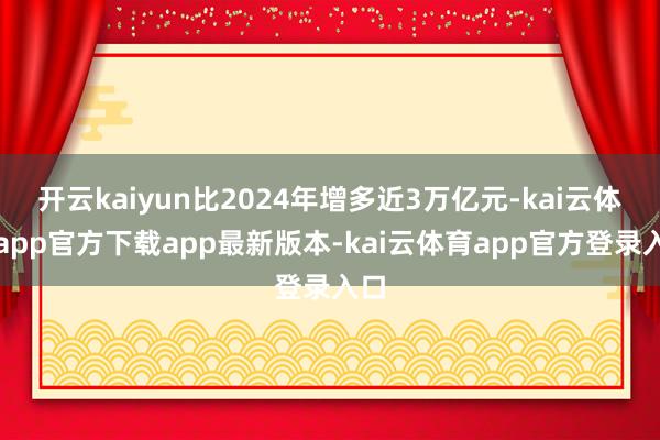 开云kaiyun比2024年增多近3万亿元-kai云体育app官方下载app最新版本-kai云体育app官方登录入口