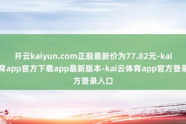 开云kaiyun.com正股最新价为77.82元-kai云体育app官方下载app最新版本-kai云体育app官方登录入口