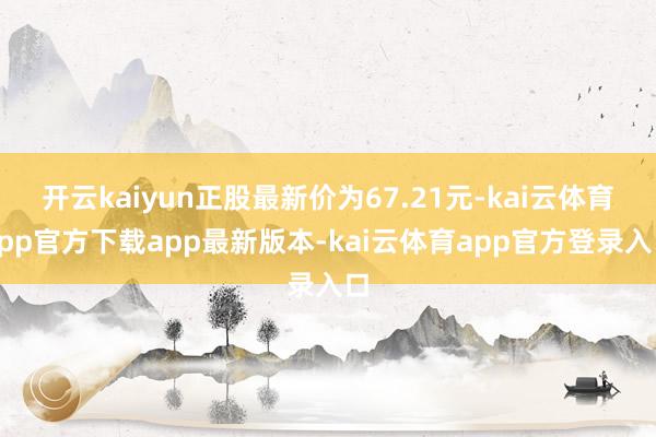 开云kaiyun正股最新价为67.21元-kai云体育app官方下载app最新版本-kai云体育app官方登录入口