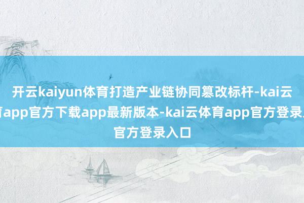 开云kaiyun体育打造产业链协同篡改标杆-kai云体育app官方下载app最新版本-kai云体育app官方登录入口