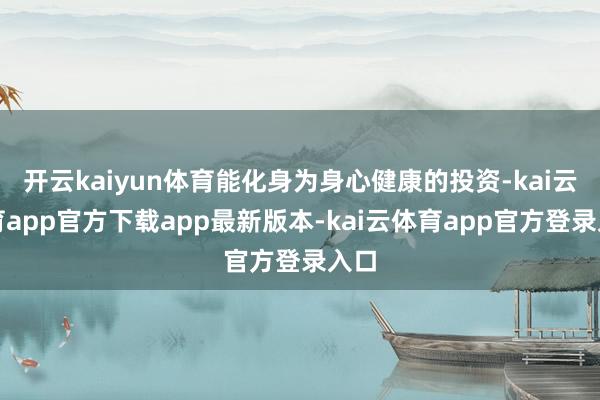 开云kaiyun体育能化身为身心健康的投资-kai云体育app官方下载app最新版本-kai云体育app官方登录入口