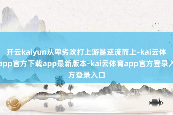 开云kaiyun从卑劣攻打上游是逆流而上-kai云体育app官方下载app最新版本-kai云体育app官方登录入口