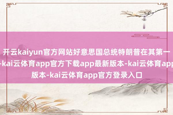 开云kaiyun官方网站好意思国总统特朗普在其第一个总统任期中-kai云体育app官方下载app最新版本-kai云体育app官方登录入口