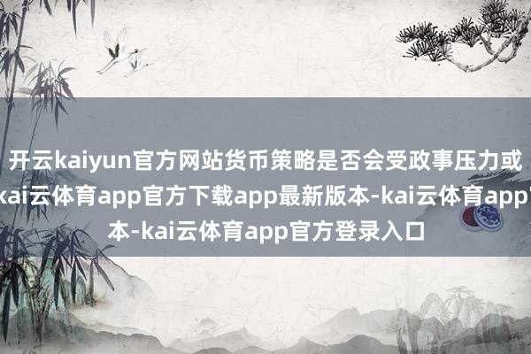 开云kaiyun官方网站货币策略是否会受政事压力或遏止所操纵-kai云体育app官方下载app最新版本-kai云体育app官方登录入口