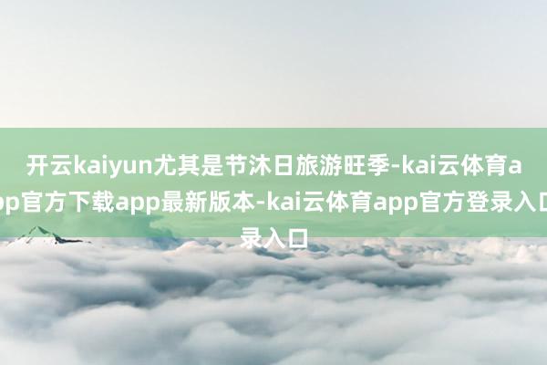 开云kaiyun尤其是节沐日旅游旺季-kai云体育app官方下载app最新版本-kai云体育app官方登录入口
