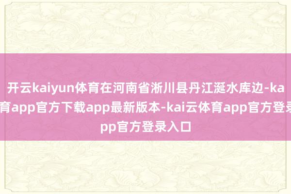 开云kaiyun体育在河南省淅川县丹江涎水库边-kai云体育app官方下载app最新版本-kai云体育app官方登录入口