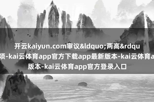 开云kaiyun.com审议&ldquo;两高&rdquo;处事解说等事项-kai云体育app官方下载app最新版本-kai云体育app官方登录入口